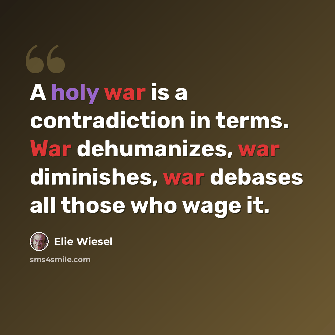 “A holy war is a contradiction in terms. War dehumanizes, war diminishes, war debases all those who wage it.” quote by Elie Wiesel