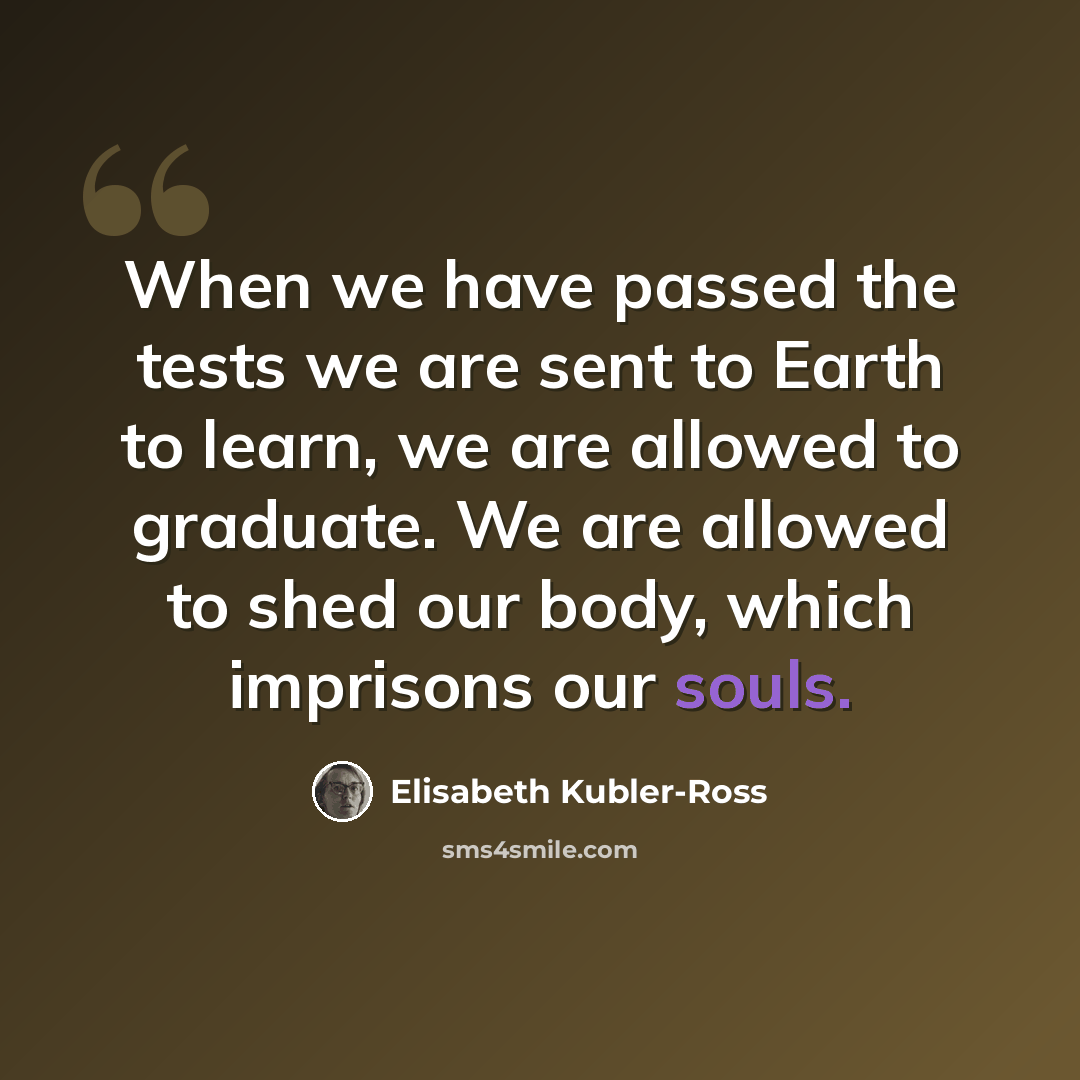“When we have passed the tests we are sent to Earth to learn, we are allowed to graduate. We are allowed to shed our body, which imprisons our souls.” quote by Elisabeth Kubler-Ross