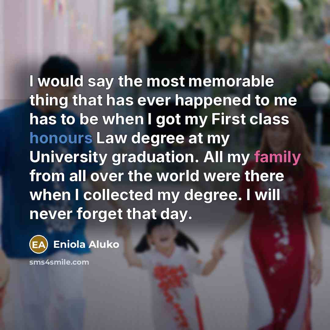 “I would say the most memorable thing that has ever happened to me has to be when I got my First class honours Law degree at my University graduation. All my family from all over the world were there when I collected my degree. I will never forget that day.” quote by Eniola Aluko