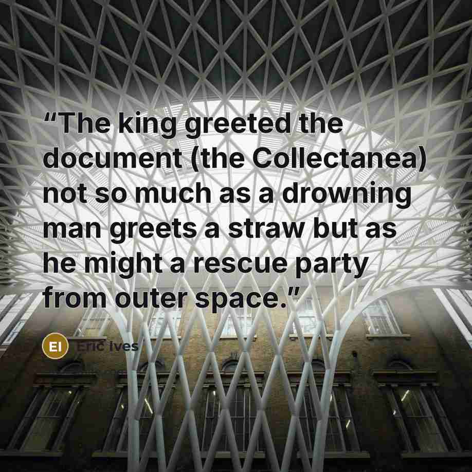 “The king greeted the document (the Collectanea) not so much as a drowning man greets a straw but as he might a rescue party from outer space.” quote by Eric Ives