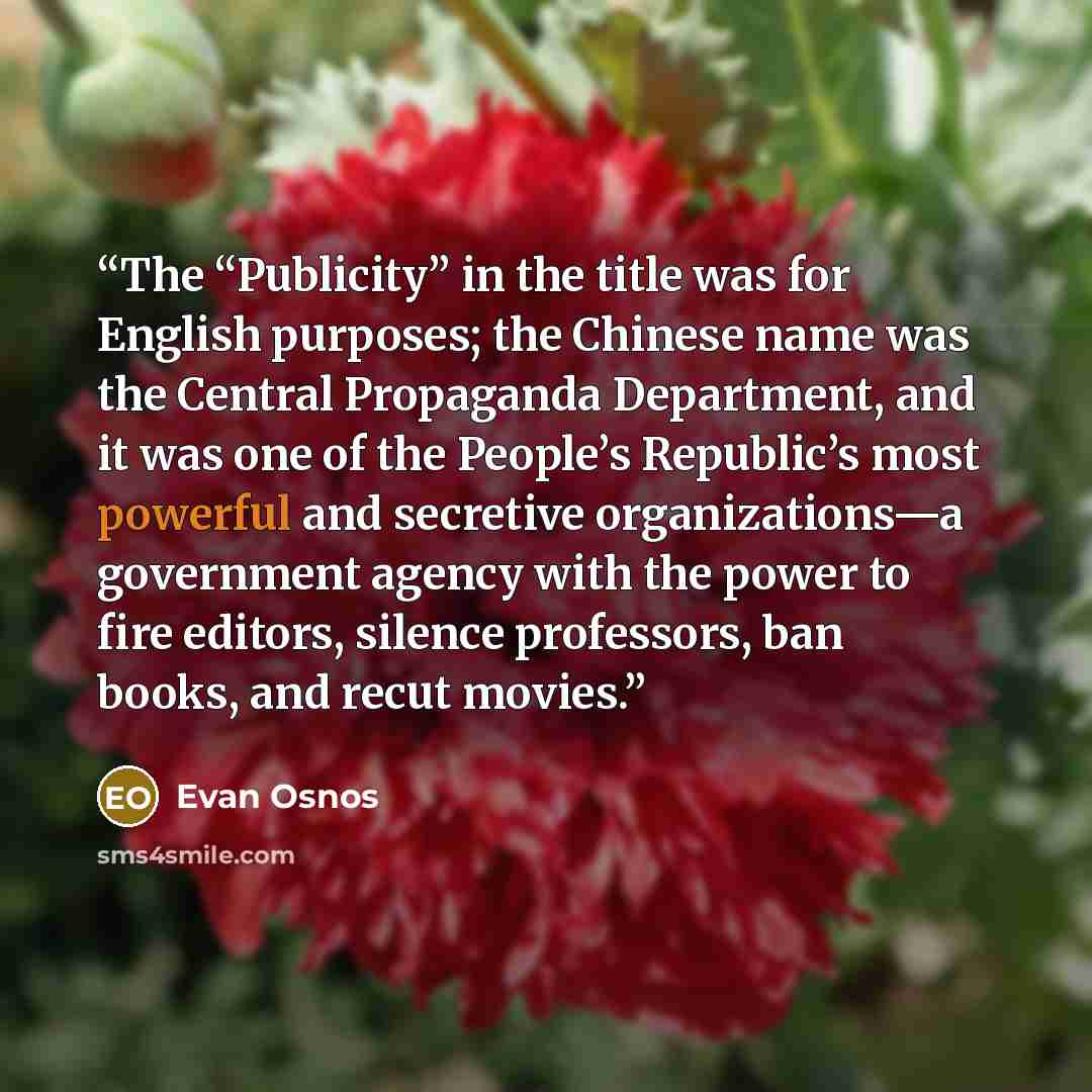“The “Publicity” in the title was for English purposes; the Chinese name was the Central Propaganda Department, and it was one of the People’s Republic’s most powerful and secretive organizations—a government agency with the power to fire editors, silence professors, ban books, and recut movies.” quote by Evan Osnos