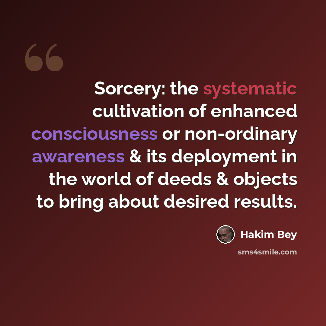 “Sorcery: the systematic cultivation of enhanced consciousness or non-ordinary awareness & its deployment in the world of deeds & objects to bring about desired results.” quote by Hakim Bey