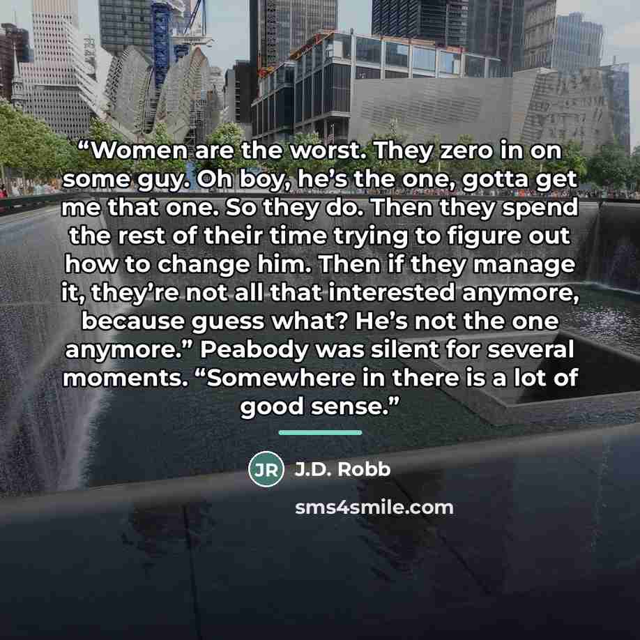 “Women are the worst. They zero in on some guy. Oh boy, he’s the one, gotta get me that one. So they do. Then they spend the rest of their time trying to figure out how to change him. Then if they manage it, they’re not all that interested anymore, because guess what? He’s not the one anymore.”…” quote by J.D. Robb