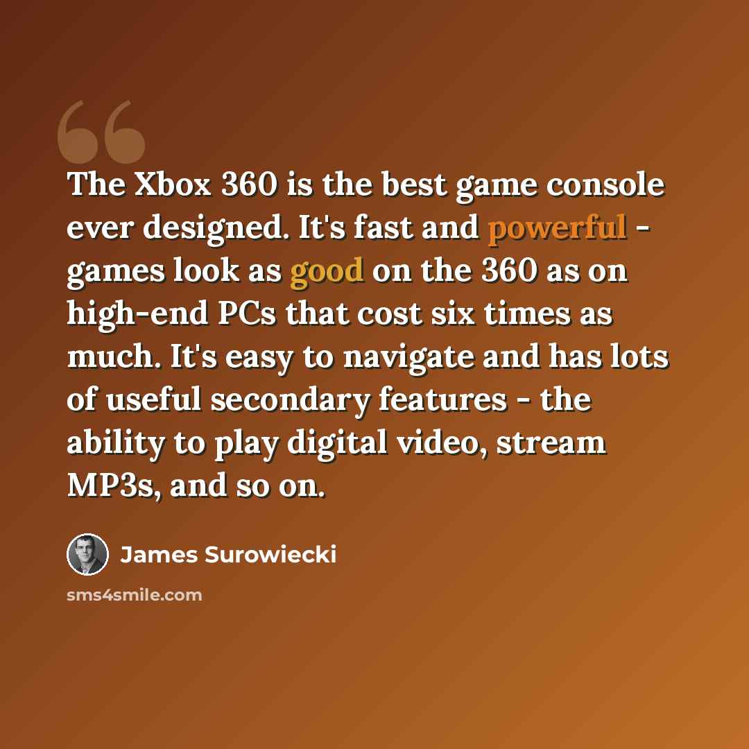 “The Xbox 360 is the best game console ever designed. It's fast and powerful - games look as good on the 360 as on high-end PCs that cost six times as much. It's easy to navigate and has lots of useful secondary features - the ability to play digital video, stream MP3s, and so on.” quote by James Surowiecki