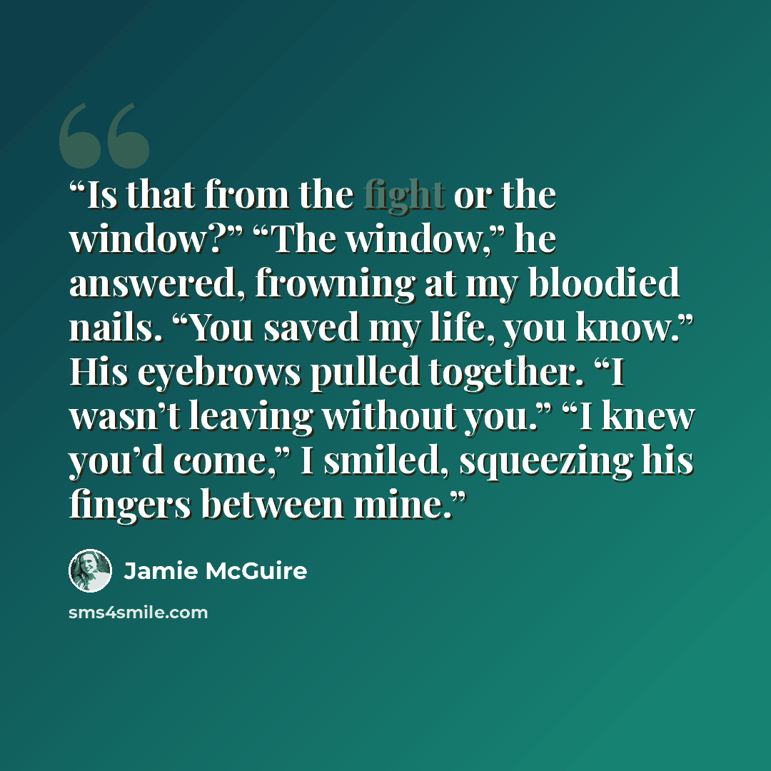 “Is that from the fight or the window?” “The window,” he answered, frowning at my bloodied nails. “You saved my life, you know.” His eyebrows pulled together. “I wasn’t leaving without you.” “I knew you’d come,” I smiled, squeezing his fingers between mine.” quote by Jamie McGuire