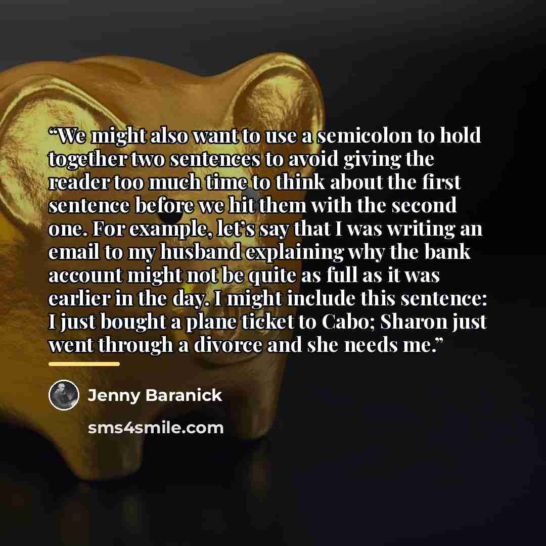 “We might also want to use a semicolon to hold together two sentences to avoid giving the reader too much time to think about the first sentence before we hit them with the second one. For example, let’s say that I was writing an email to my husband explaining why the bank account might not be…” quote by Jenny Baranick