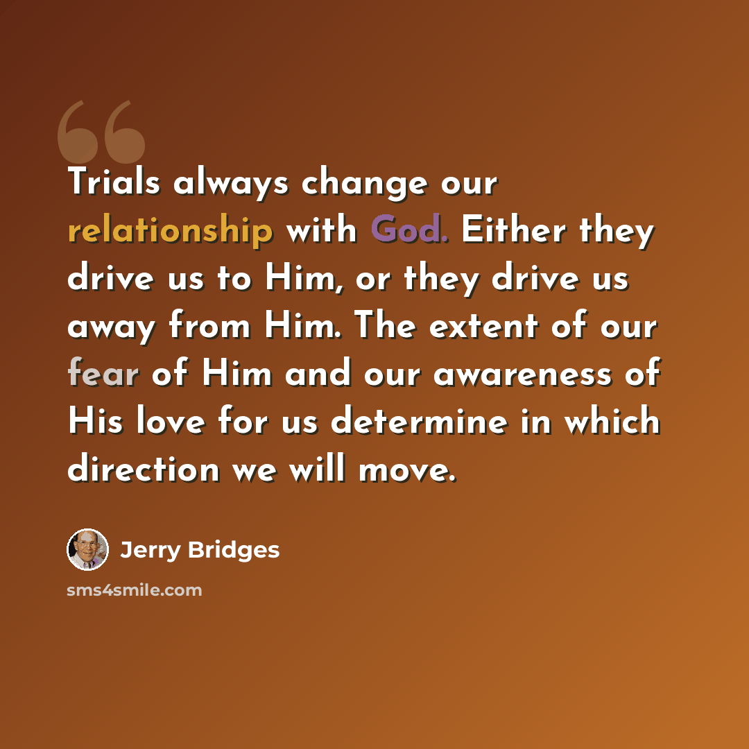 “Trials always change our relationship with God. Either they drive us to Him, or they drive us away from Him. The extent of our fear of Him and our awareness of His love for us determine in which direction we will move.” quote by Jerry Bridges