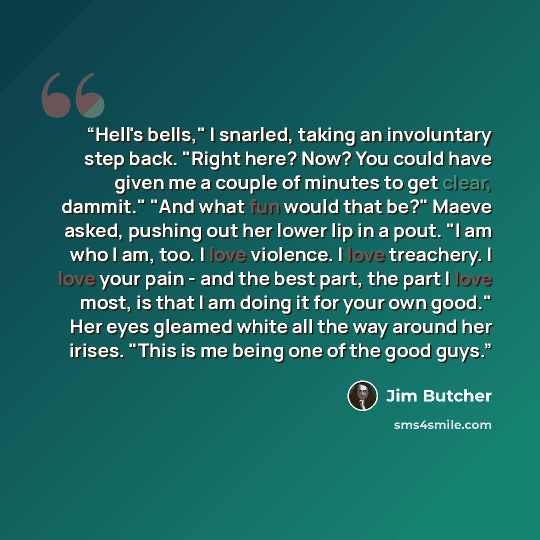 “Hell's bells," I snarled, taking an involuntary step back. "Right here? Now? You could have given me a couple of minutes to get clear, dammit." "And what fun would that be?" Maeve asked, pushing out her lower lip in a pout. "I am who I am, too. I love violence. I love treachery. I love your pain…” quote by Jim Butcher