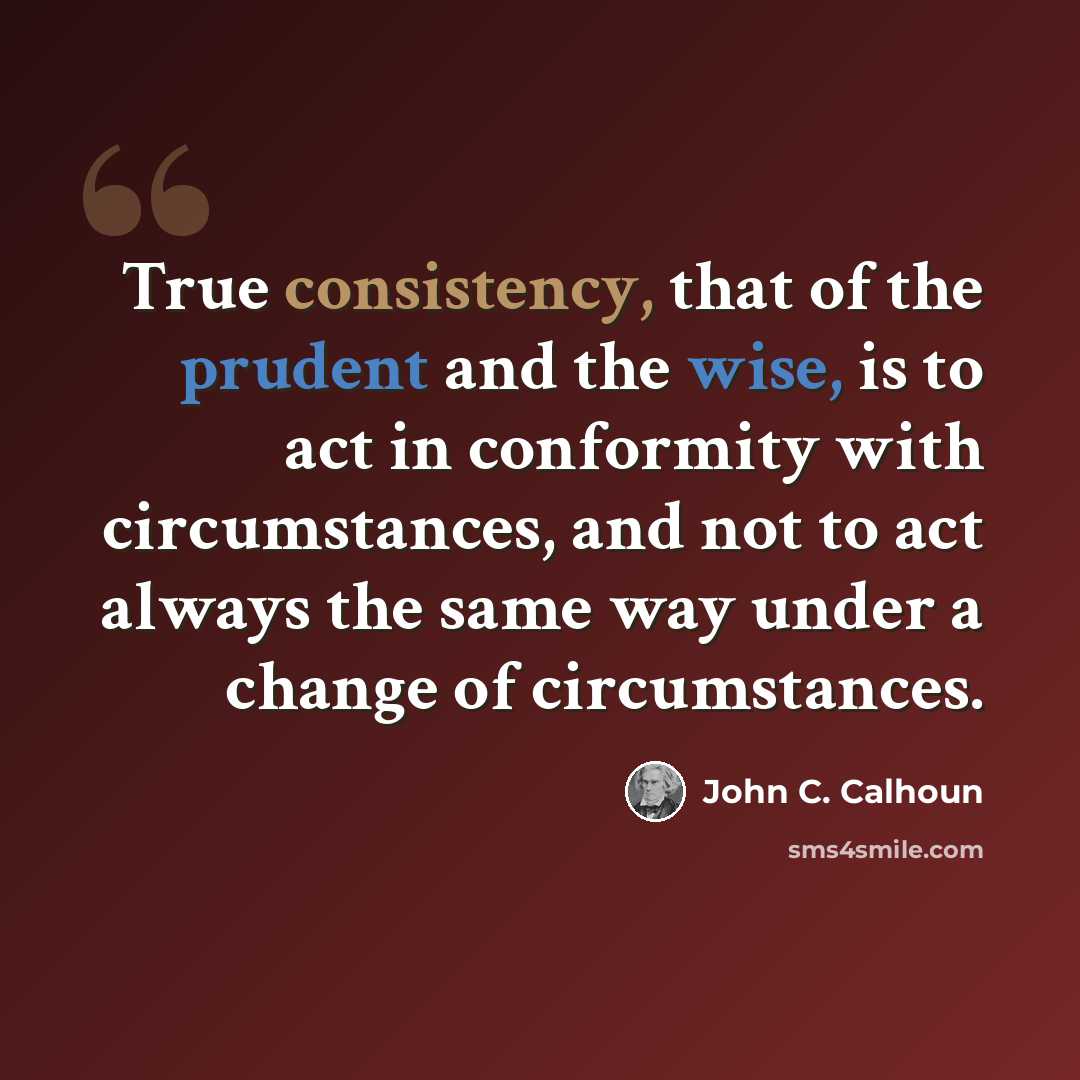 “True consistency, that of the prudent and the wise, is to act in conformity with circumstances, and not to act always the same way under a change of circumstances.” quote by John C. Calhoun