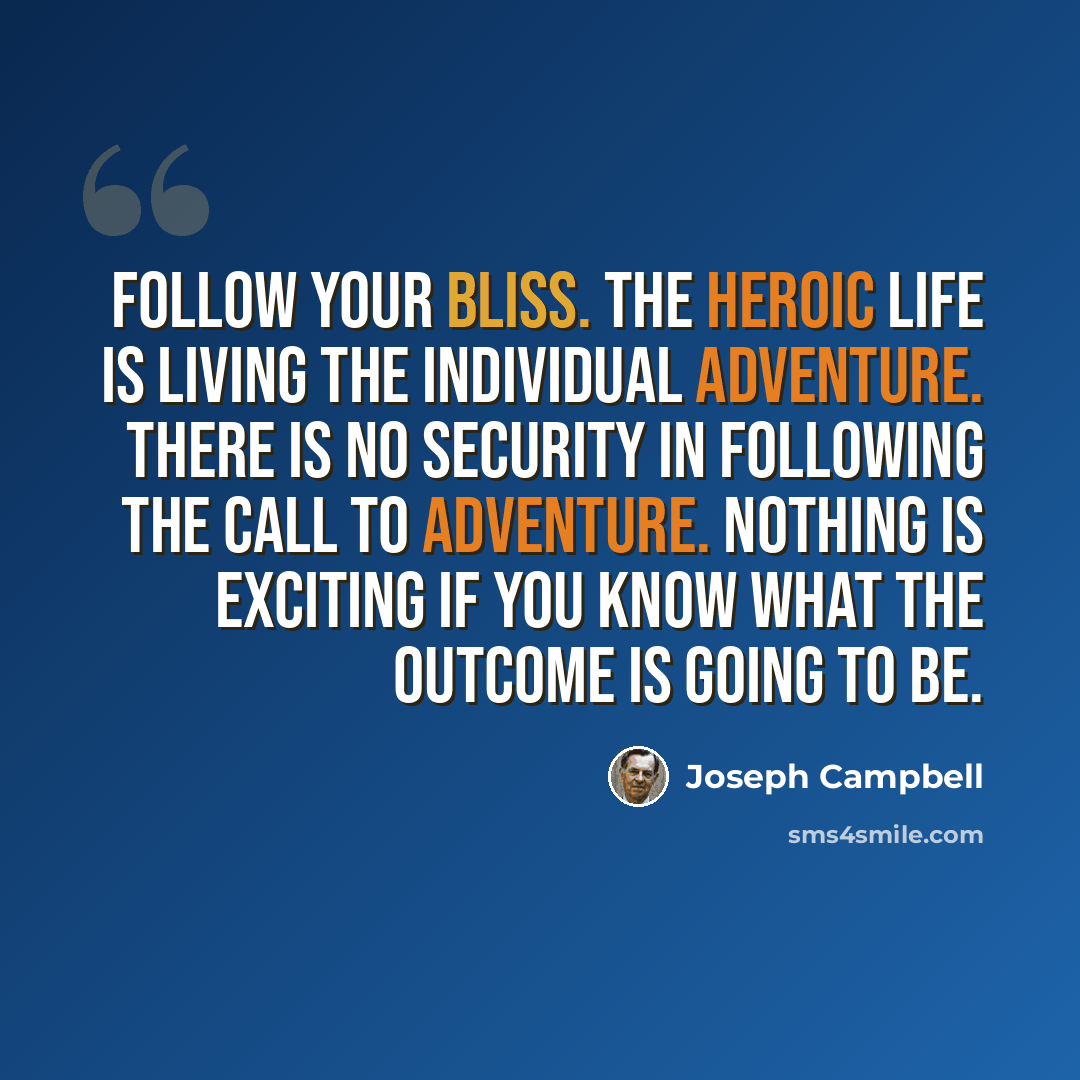 “Follow your bliss. The heroic life is living the individual adventure. There is no security in following the call to adventure. Nothing is exciting if you know what the outcome is going to be.” quote by Joseph Campbell