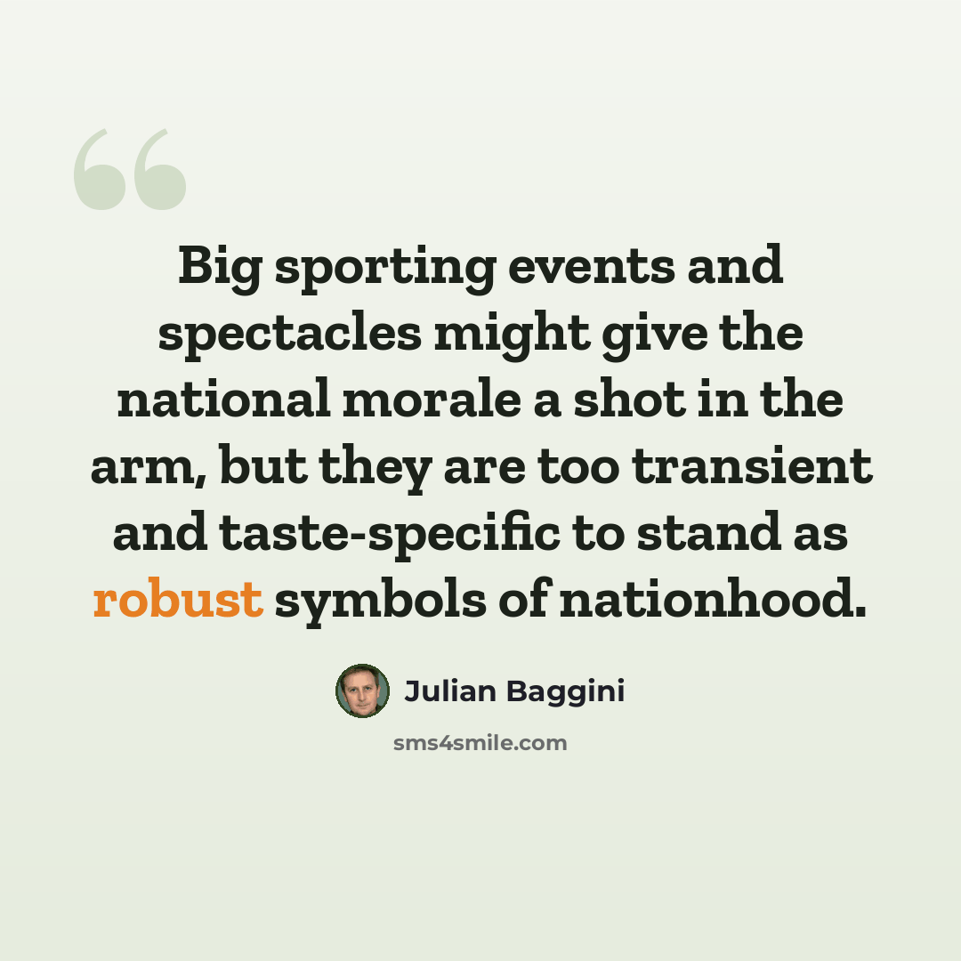 “Big sporting events and spectacles might give the national morale a shot in the arm, but they are too transient and taste-specific to stand as robust symbols of nationhood.” quote by Julian Baggini