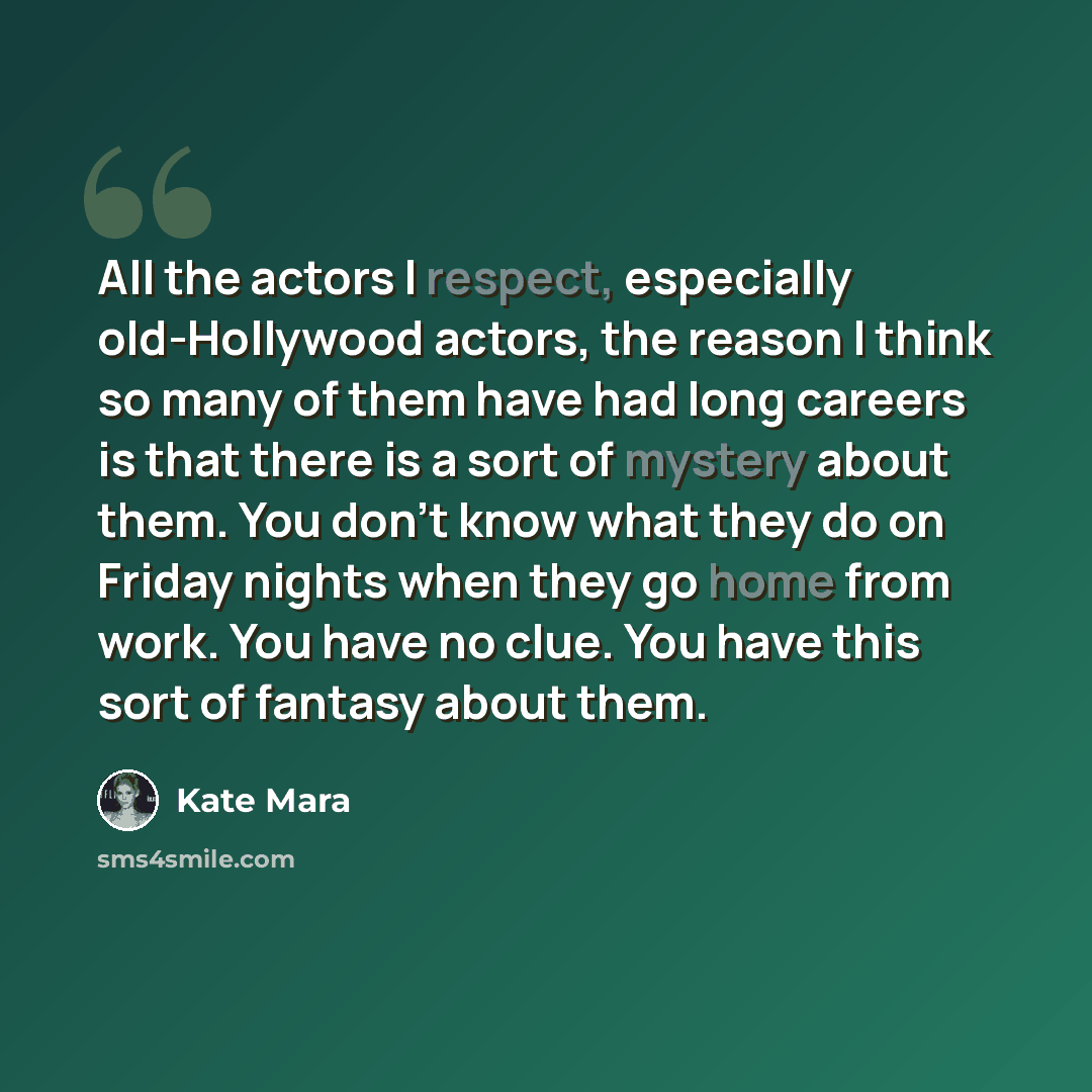 “All the actors I respect, especially old-Hollywood actors, the reason I think so many of them have had long careers is that there is a sort of mystery about them. You don't know what they do on Friday nights when they go home from work. You have no clue. You have this sort of fantasy about them.” quote by Kate Mara