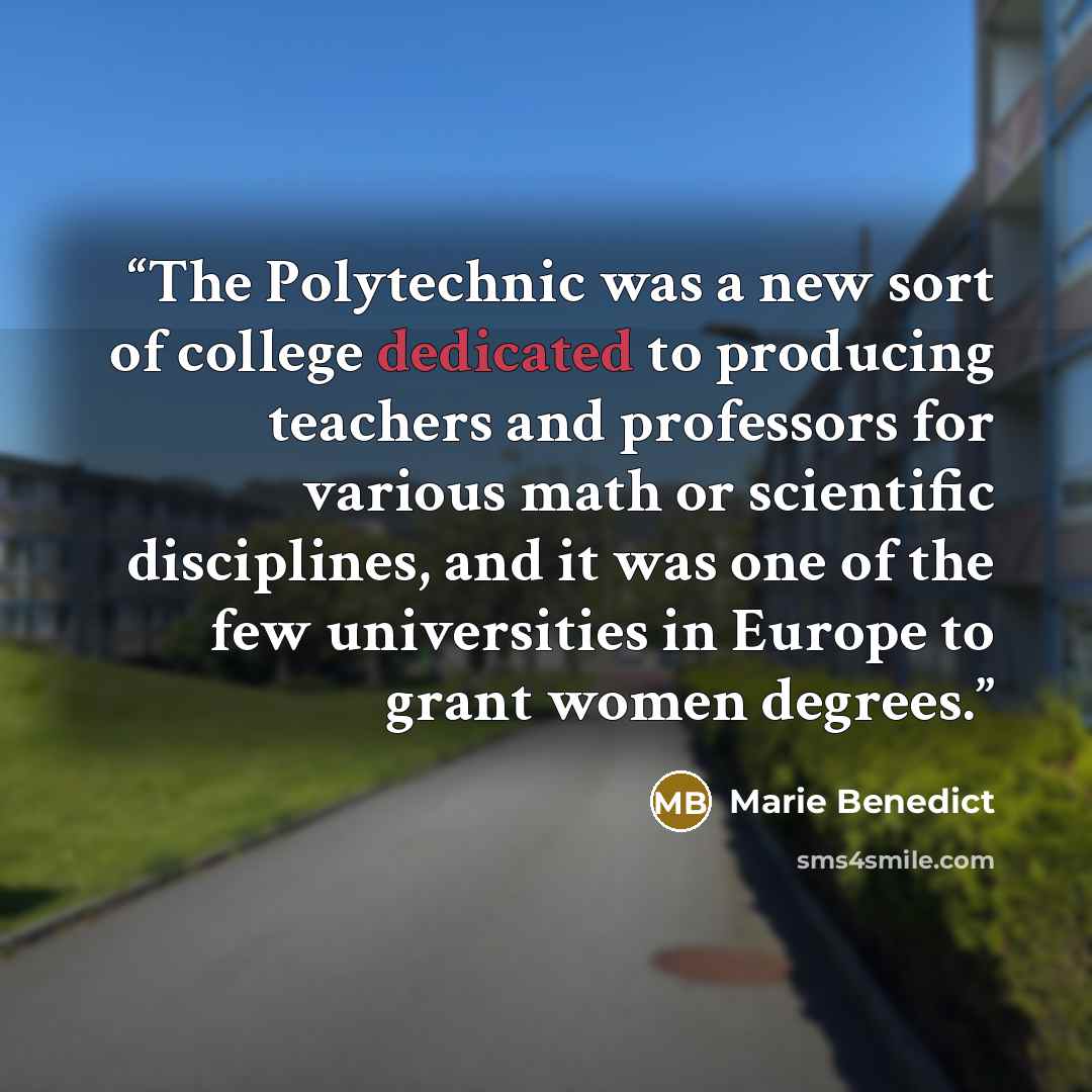 “The Polytechnic was a new sort of college dedicated to producing teachers and professors for various math or scientific disciplines, and it was one of the few universities in Europe to grant women degrees.” quote by Marie Benedict