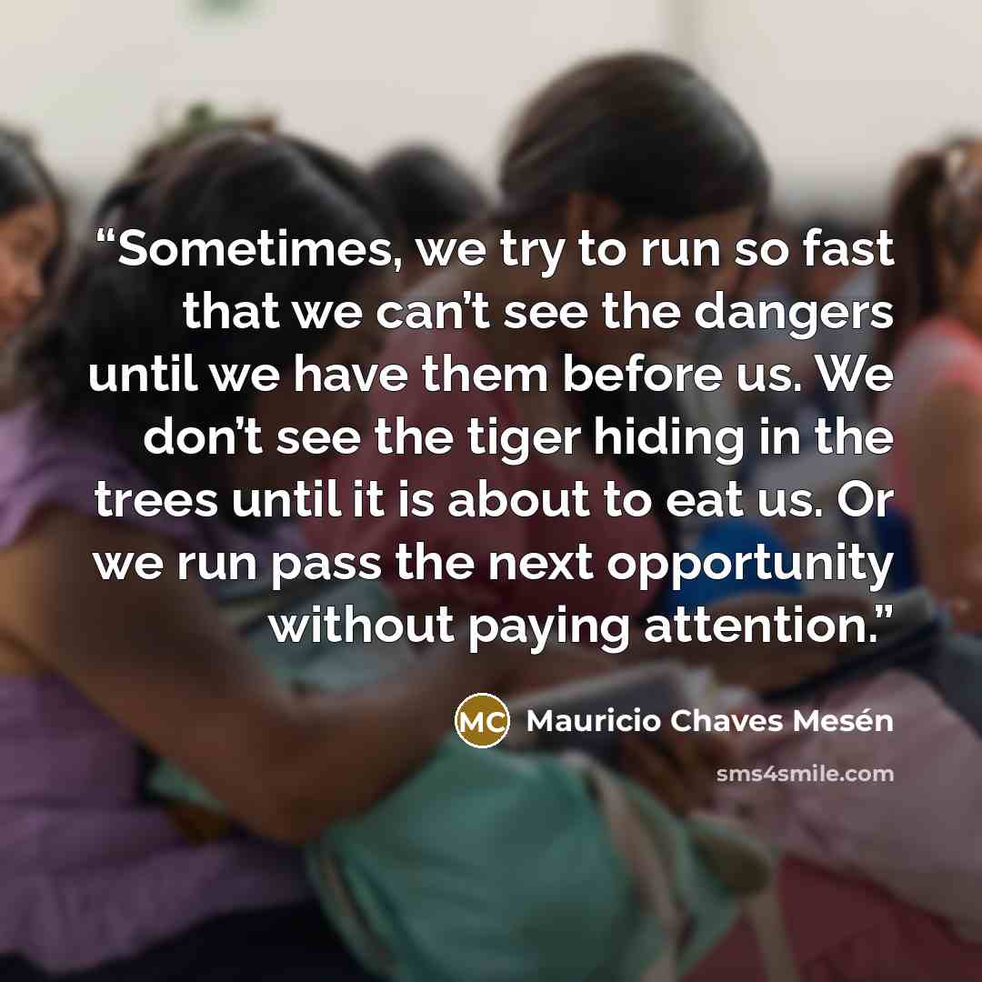 “Sometimes, we try to run so fast that we can’t see the dangers until we have them before us. We don’t see the tiger hiding in the trees until it is about to eat us. Or we run pass the next opportunity without paying attention.” quote by Mauricio Chaves Mesén