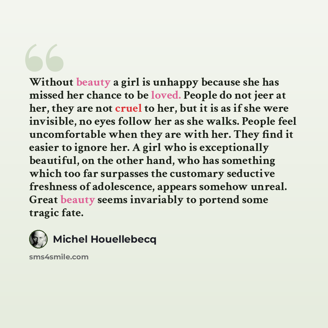 “Without beauty a girl is unhappy because she has missed her chance to be loved. People do not jeer at her, they are not cruel to her, but it is as if she were invisible, no eyes follow her as she walks. People feel uncomfortable when they are with her. They find it easier to ignore her. A girl who…” quote by Michel Houellebecq