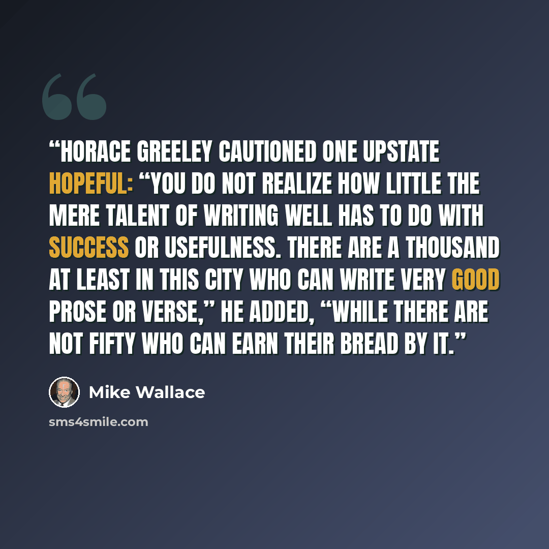 “Horace Greeley cautioned one upstate hopeful: “You do not realize how little the mere talent of writing well has to do with success or usefulness. There are a thousand at least in this city who can write very good prose or verse,” he added, “while there are not fifty who can earn their bread by it.” quote by Mike Wallace