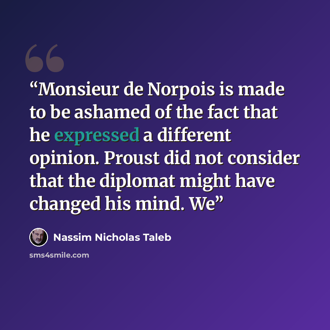 “Monsieur de Norpois is made to be ashamed of the fact that he expressed a different opinion. Proust did not consider that the diplomat might have changed his mind. We” quote by Nassim Nicholas Taleb