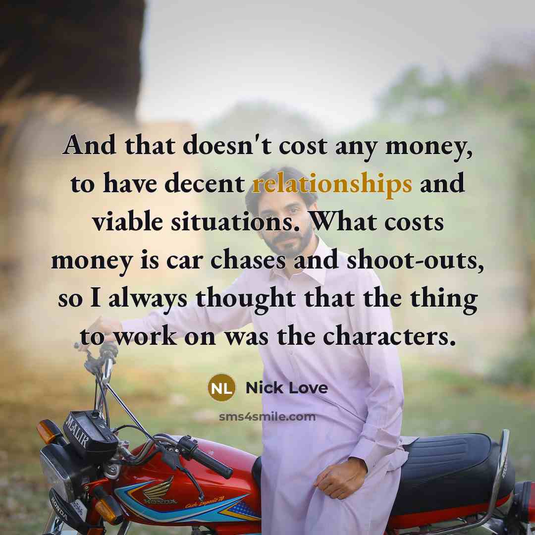 “And that doesn't cost any money, to have decent relationships and viable situations. What costs money is car chases and shoot-outs, so I always thought that the thing to work on was the characters.” quote by Nick Love
