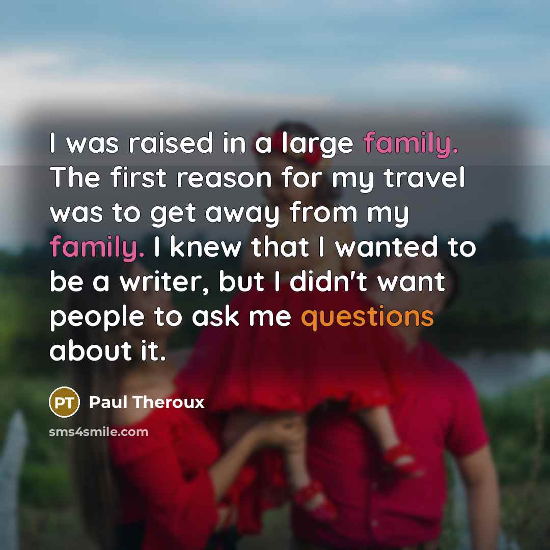 “I was raised in a large family. The first reason for my travel was to get away from my family. I knew that I wanted to be a writer, but I didn't want people to ask me questions about it.” quote by Paul Theroux