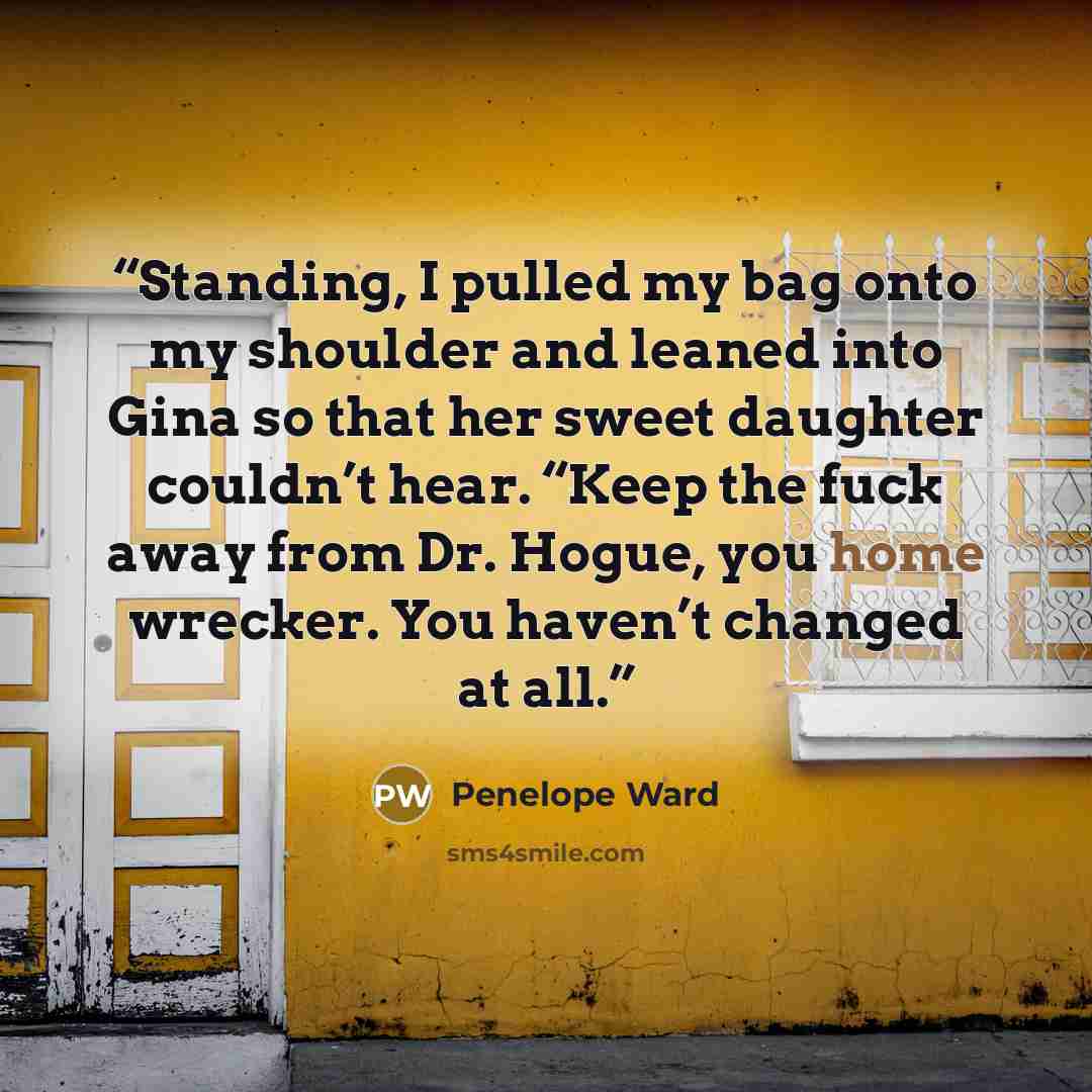 “Standing, I pulled my bag onto my shoulder and leaned into Gina so that her sweet daughter couldn’t hear. “Keep the fuck away from Dr. Hogue, you home wrecker. You haven’t changed at all.” quote by Penelope Ward