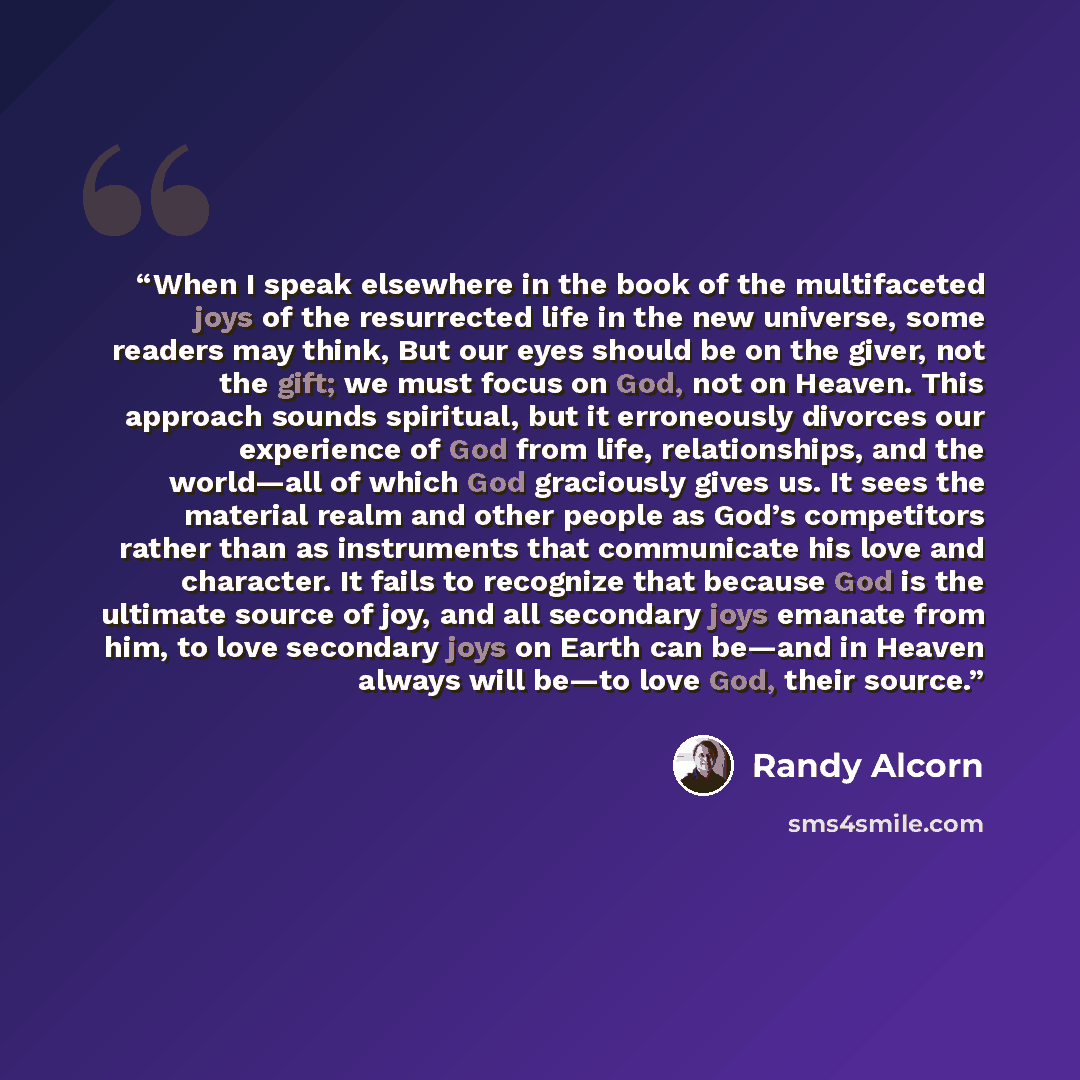 “When I speak elsewhere in the book of the multifaceted joys of the resurrected life in the new universe, some readers may think, But our eyes should be on the giver, not the gift; we must focus on God, not on Heaven. This approach sounds spiritual, but it erroneously divorces our experience of God…” quote by Randy Alcorn