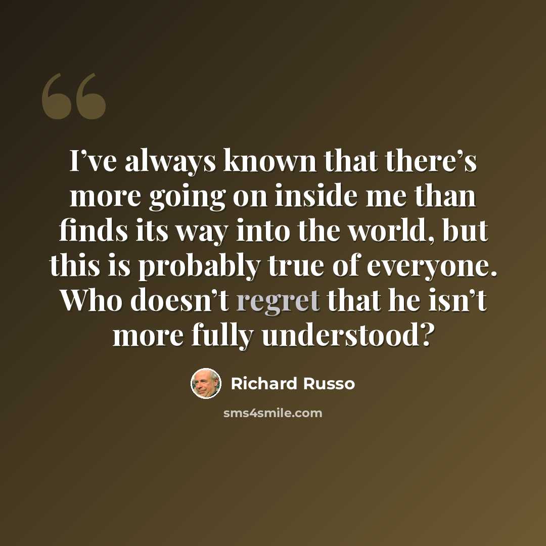 “I’ve always known that there’s more going on inside me than finds its way into the world, but this is probably true of everyone. Who doesn’t regret that he isn’t more fully understood?” quote by Richard Russo