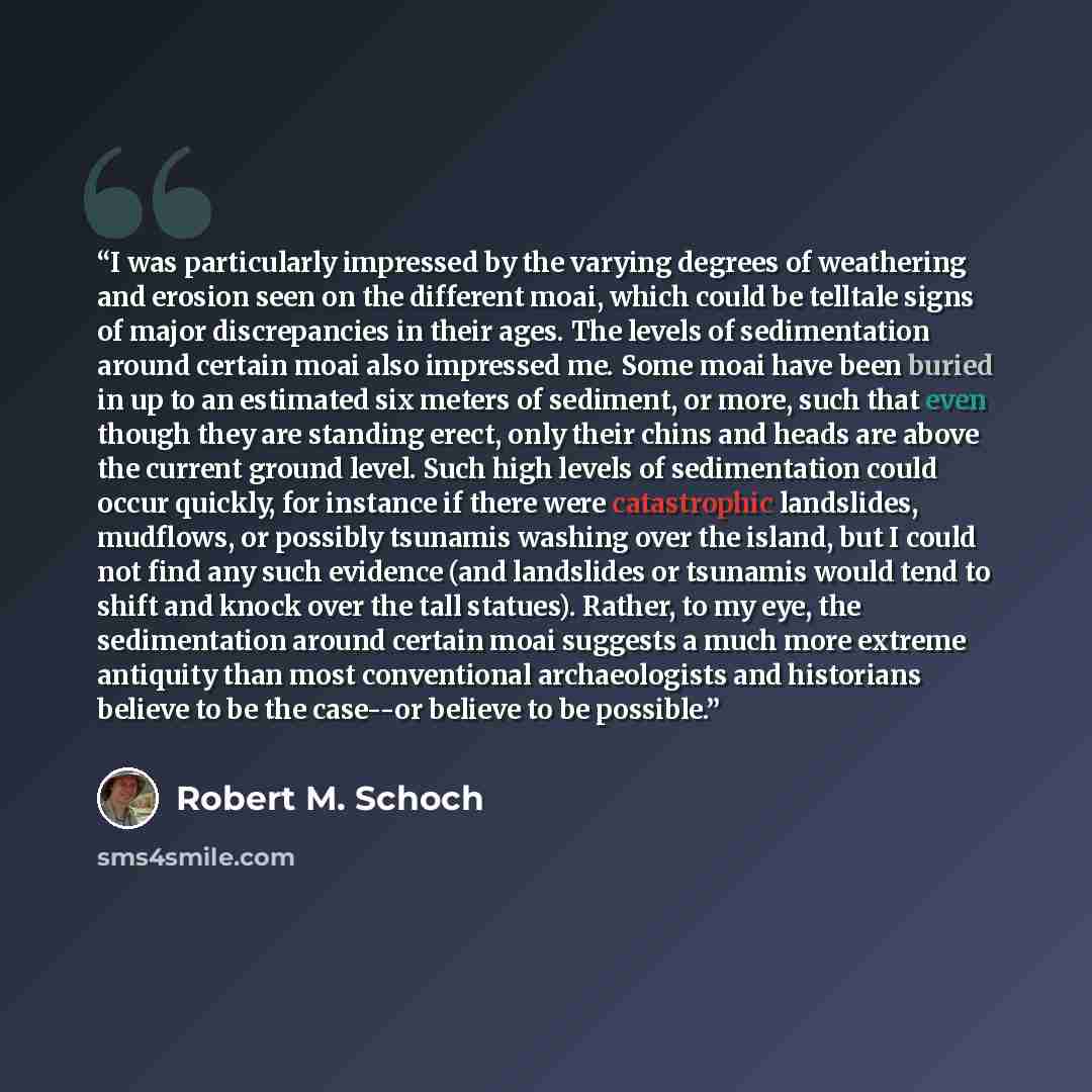 “I was particularly impressed by the varying degrees of weathering and erosion seen on the different moai, which could be telltale signs of major discrepancies in their ages. The levels of sedimentation around certain moai also impressed me. Some moai have been buried in up to an estimated six…” quote by Robert M. Schoch