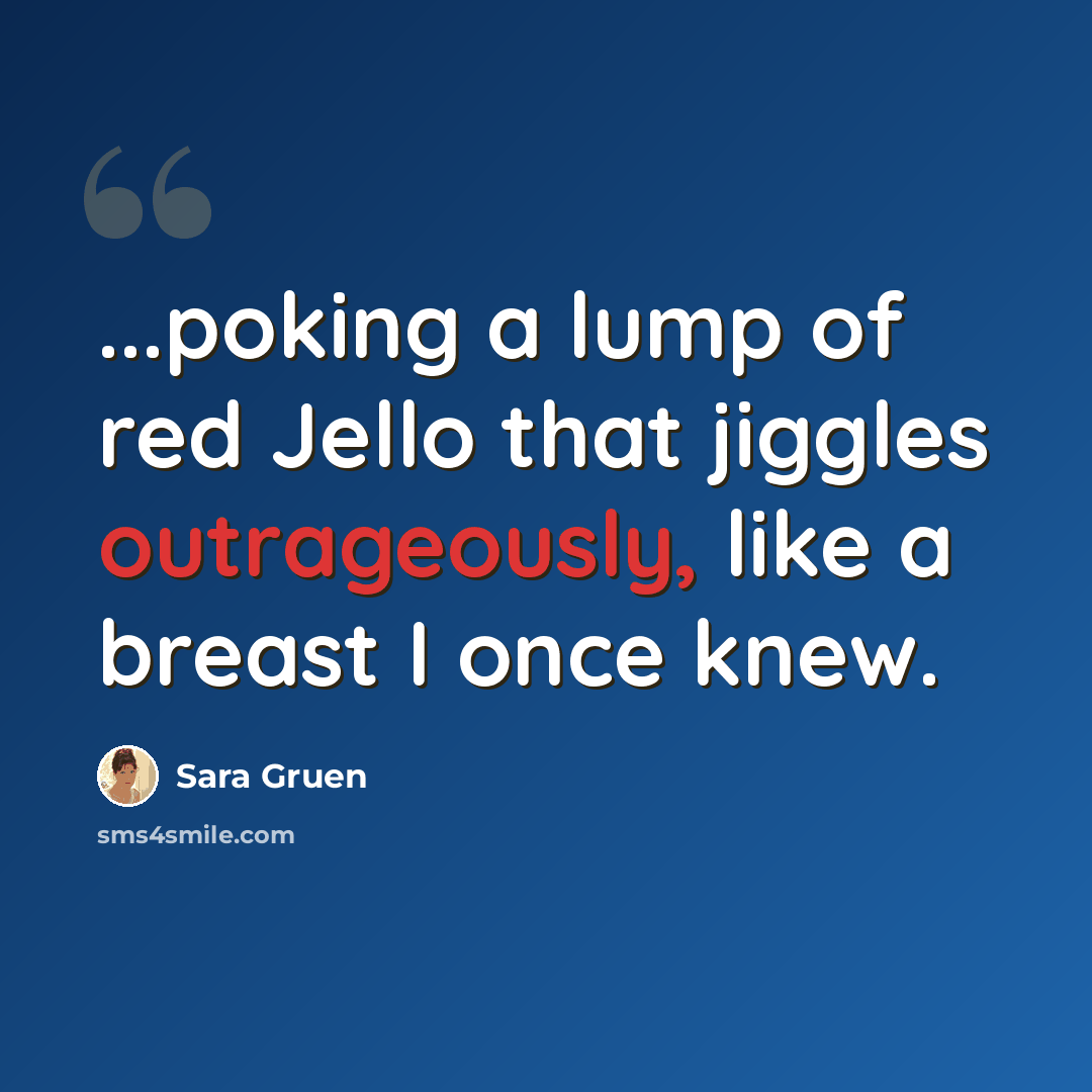 “...poking a lump of red Jello that jiggles outrageously, like a breast I once knew.” quote by Sara Gruen