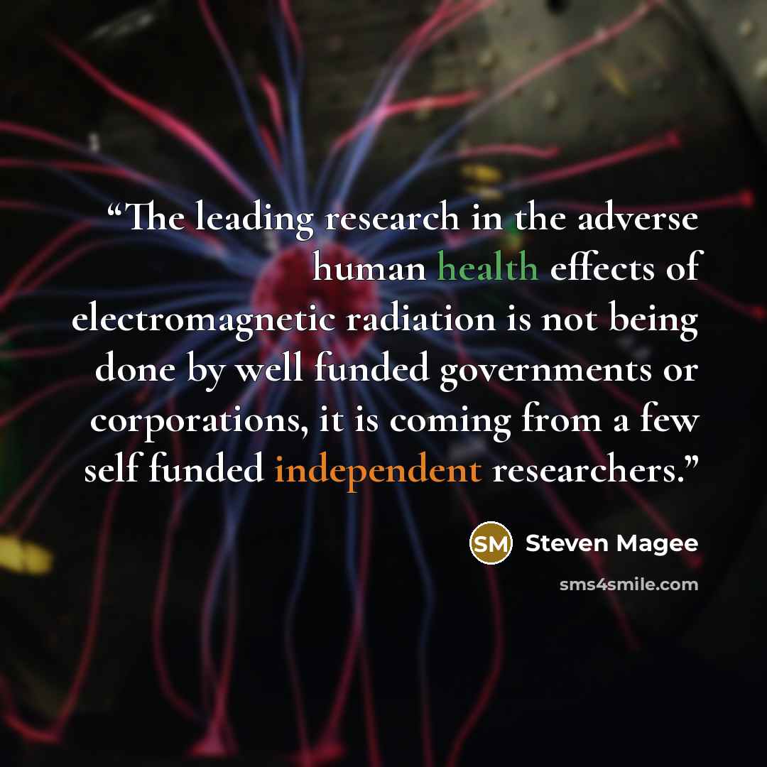 “The leading research in the adverse human health effects of electromagnetic radiation is not being done by well funded governments or corporations, it is coming from a few self funded independent researchers.” quote by Steven Magee