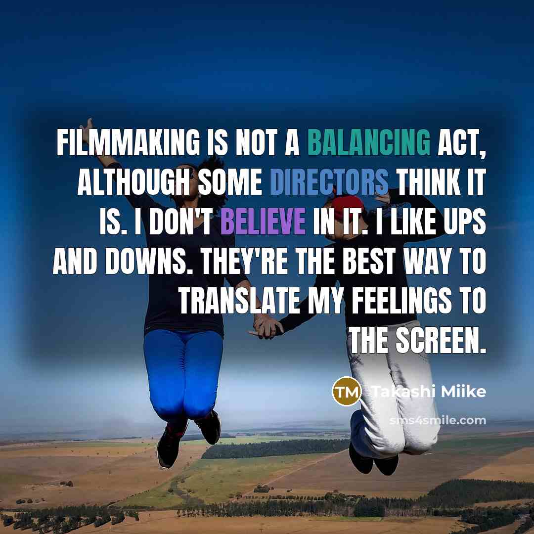 “Filmmaking is not a balancing act, although some directors think it is. I don't believe in it. I like ups and downs. They're the best way to translate my feelings to the screen.” quote by Takashi Miike