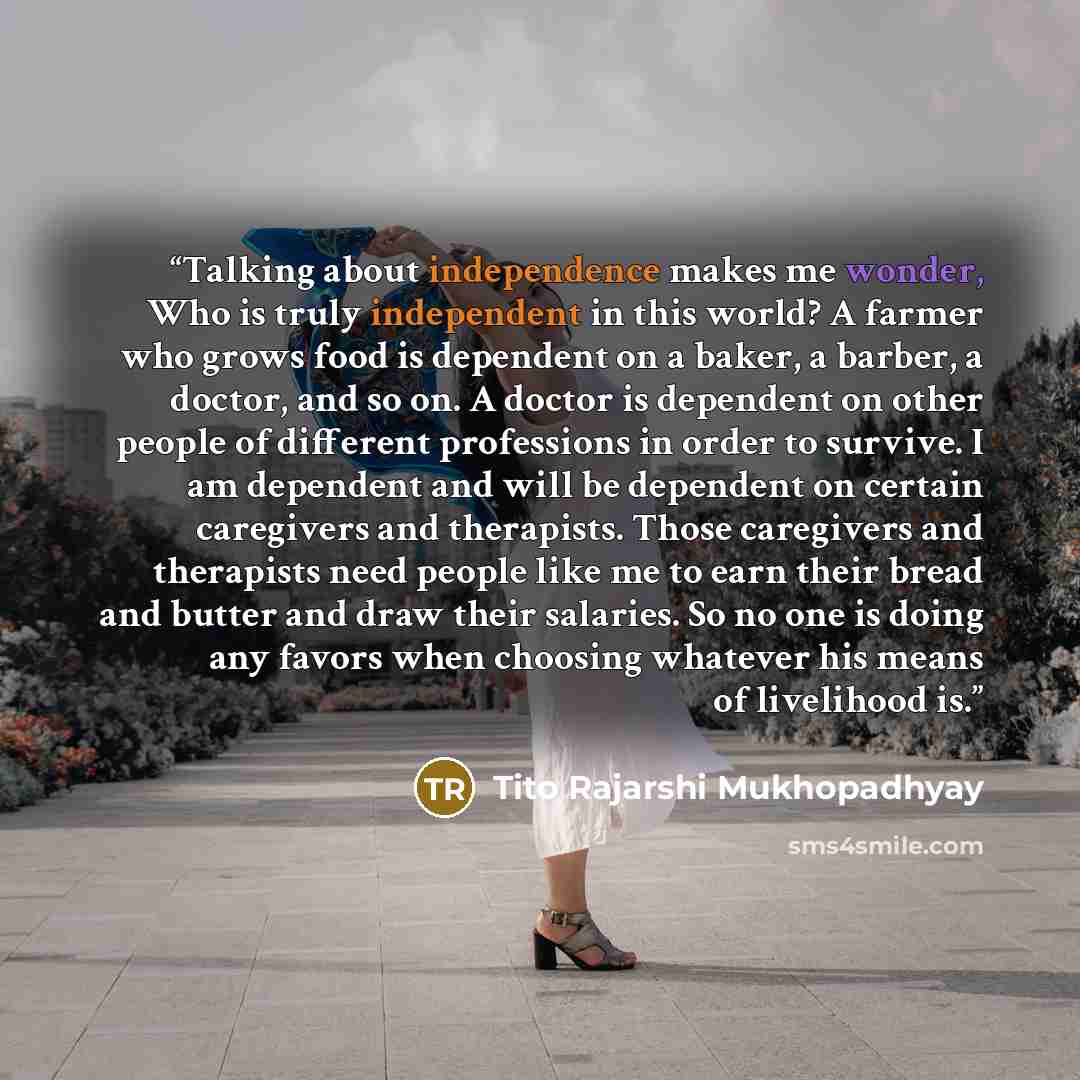 “Talking about independence makes me wonder, Who is truly independent in this world? A farmer who grows food is dependent on a baker, a barber, a doctor, and so on. A doctor is dependent on other people of different professions in order to survive. I am dependent and will be dependent on certain…” quote by Tito Rajarshi Mukhopadhyay