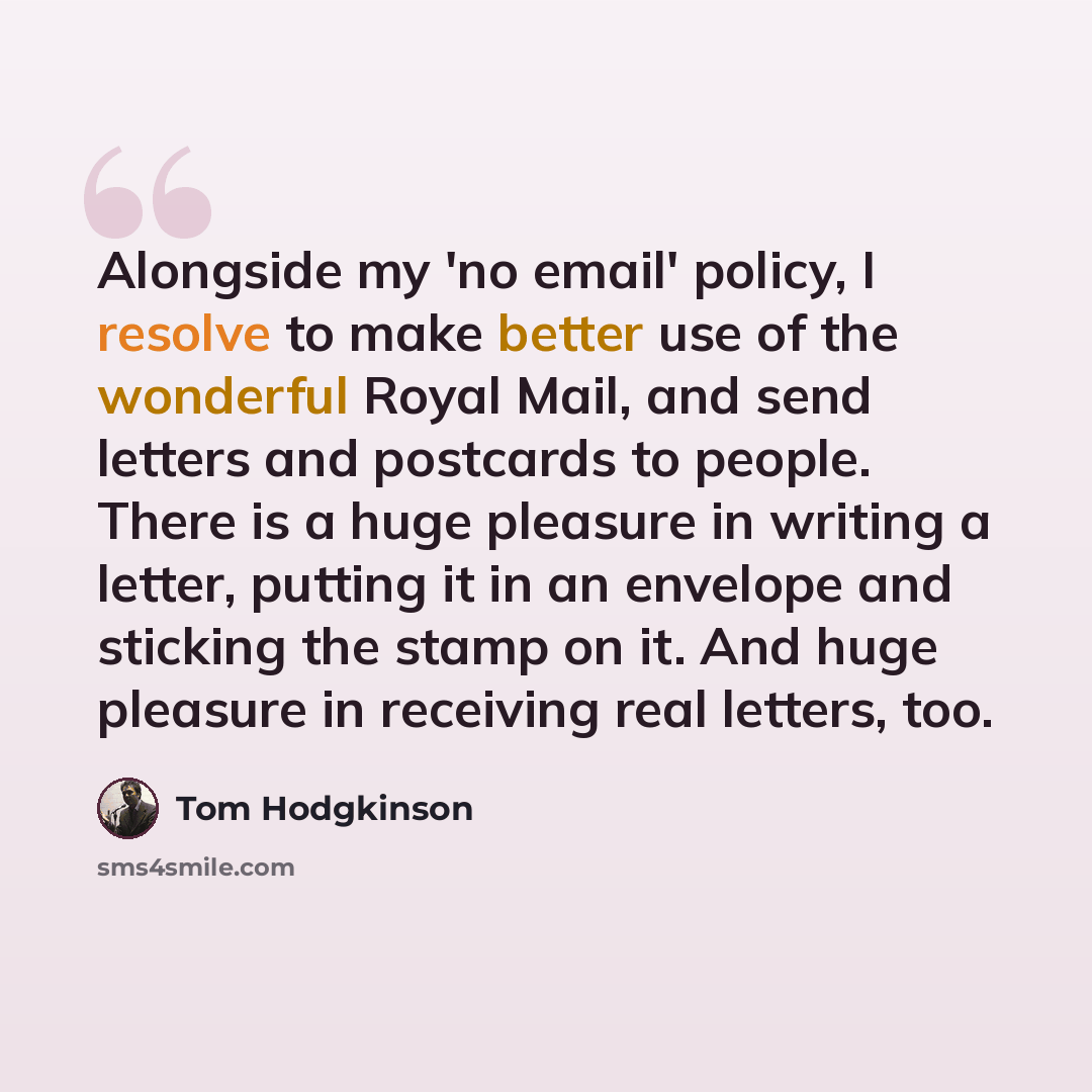 “Alongside my 'no email' policy, I resolve to make better use of the wonderful Royal Mail, and send letters and postcards to people. There is a huge pleasure in writing a letter, putting it in an envelope and sticking the stamp on it. And huge pleasure in receiving real letters, too.” quote by Tom Hodgkinson