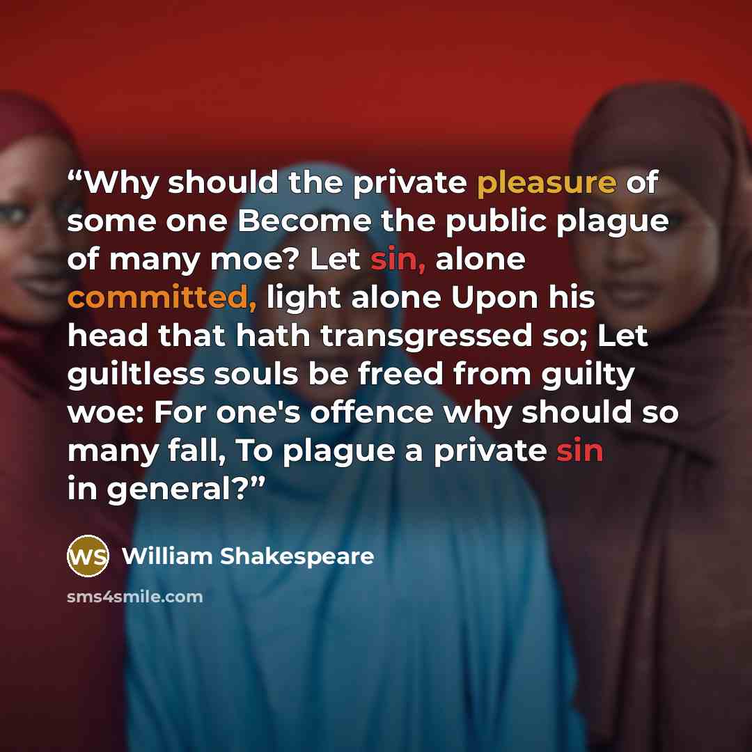 “Why should the private pleasure of some one Become the public plague of many moe? Let sin, alone committed, light alone Upon his head that hath transgressed so; Let guiltless souls be freed from guilty woe: For one's offence why should so many fall, To plague a private sin in general?” quote by William Shakespeare