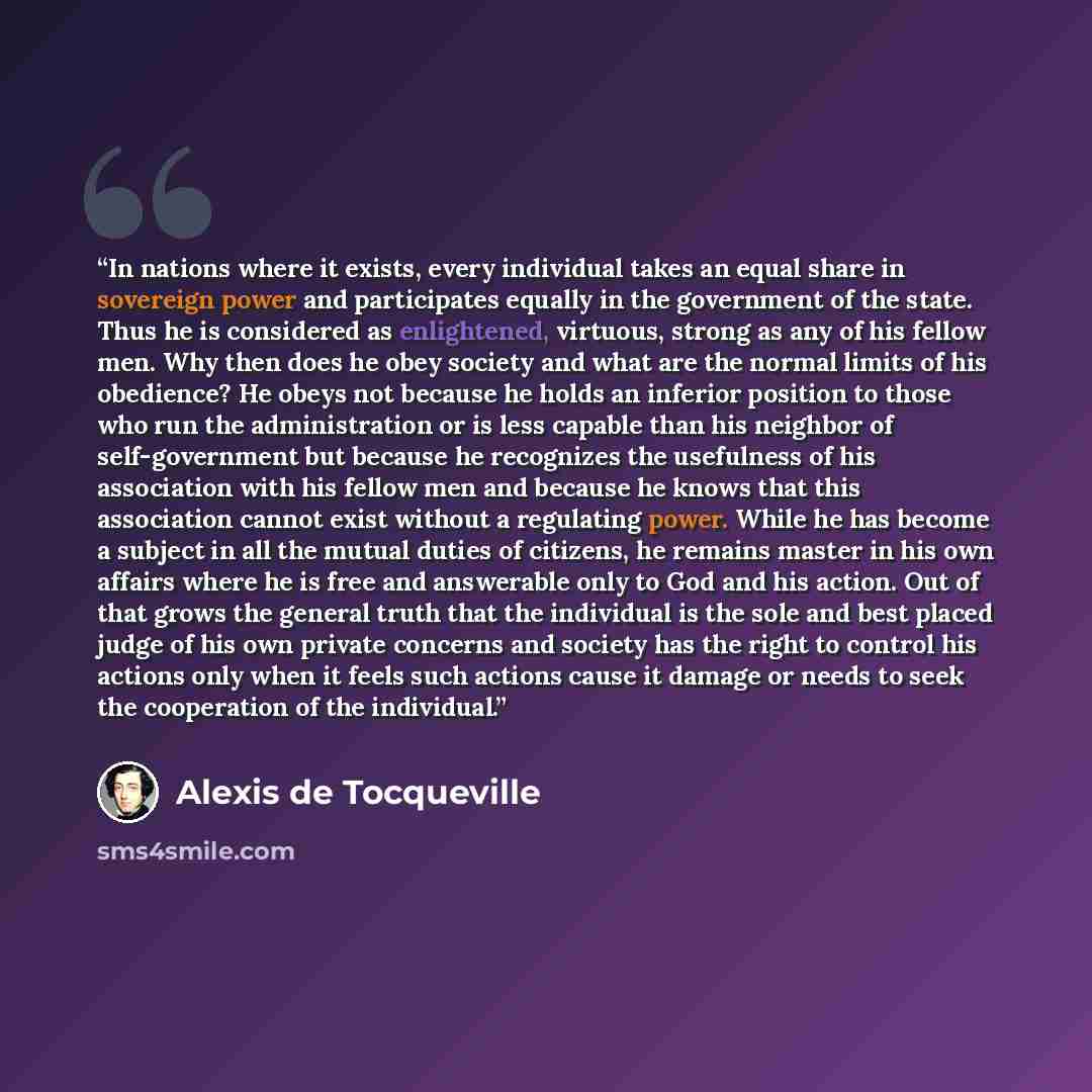 “In nations where it exists, every individual takes an equal share in sovereign power and participates equally in the government of the state. Thus he is considered as enlightened, virtuous, strong as any of his fellow men. Why then does he obey society and what are the normal limits of his…” quote by Alexis de Tocqueville