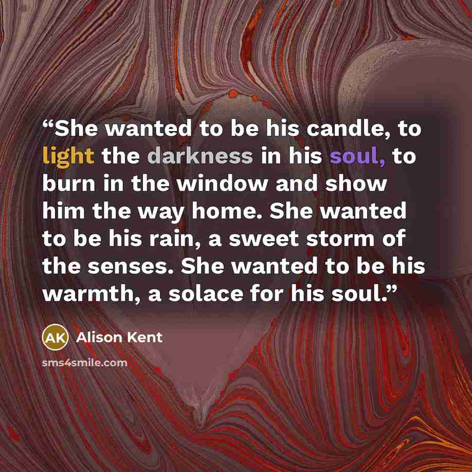 “She wanted to be his candle, to light the darkness in his soul, to burn in the window and show him the way home. She wanted to be his rain, a sweet storm of the senses. She wanted to be his warmth, a solace for his soul.” quote by Alison Kent