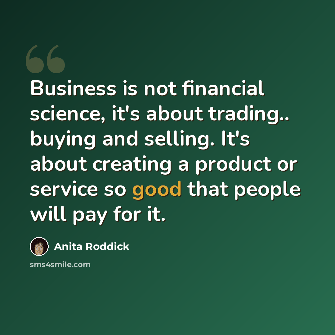 “Business is not financial science, it's about trading.. buying and selling. It's about creating a product or service so good that people will pay for it.” quote by Anita Roddick