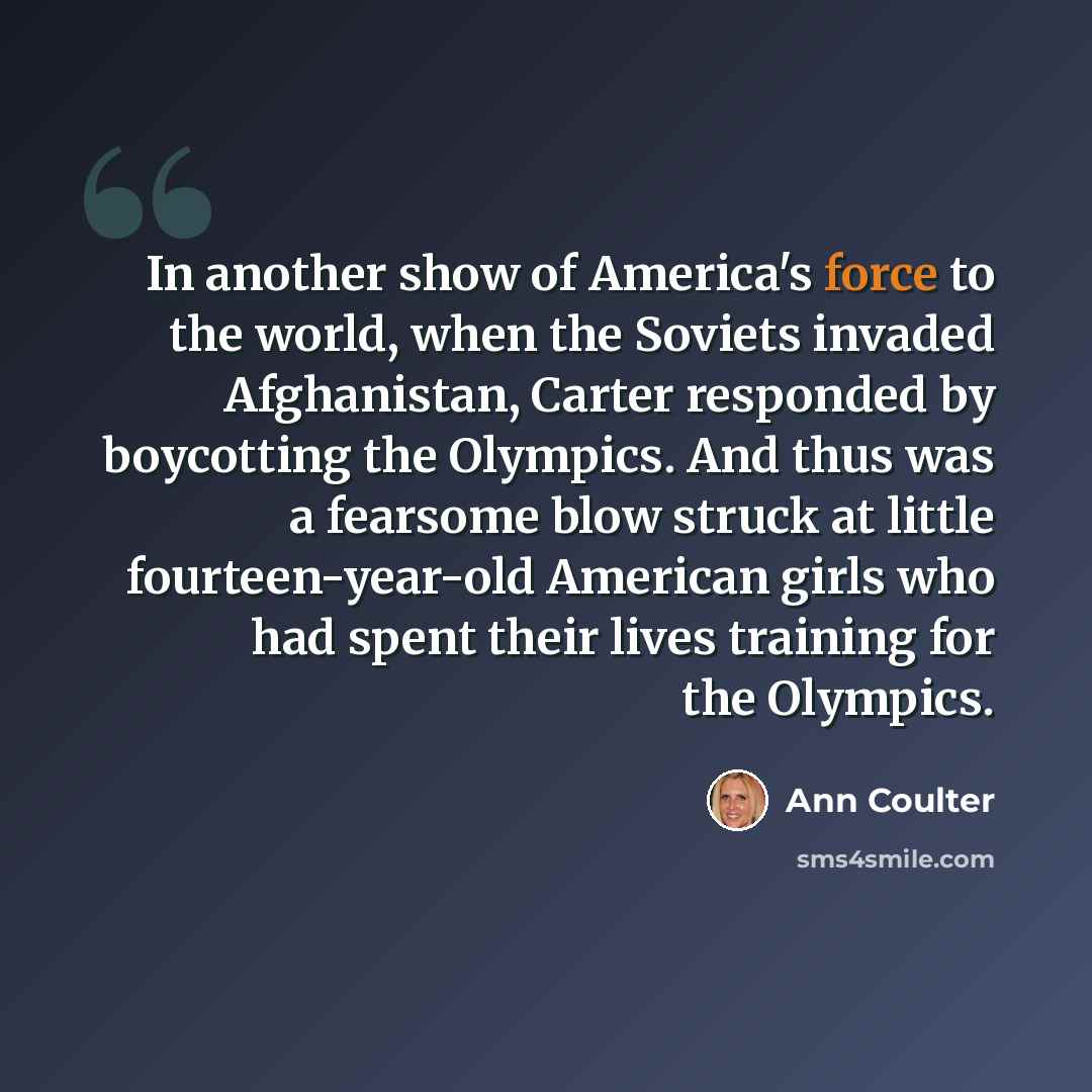 “In another show of America's force to the world, when the Soviets invaded Afghanistan, Carter responded by boycotting the Olympics. And thus was a fearsome blow struck at little fourteen-year-old American girls who had spent their lives training for the Olympics.” quote by Ann Coulter