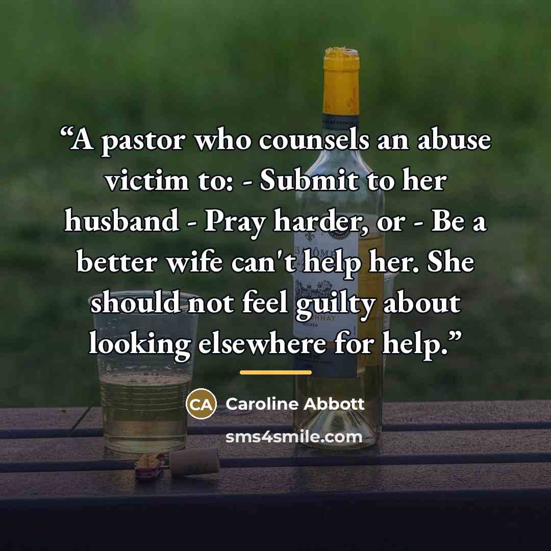 “A pastor who counsels an abuse victim to: - Submit to her husband - Pray harder, or - Be a better wife can't help her. She should not feel guilty about looking elsewhere for help.” quote by Caroline Abbott
