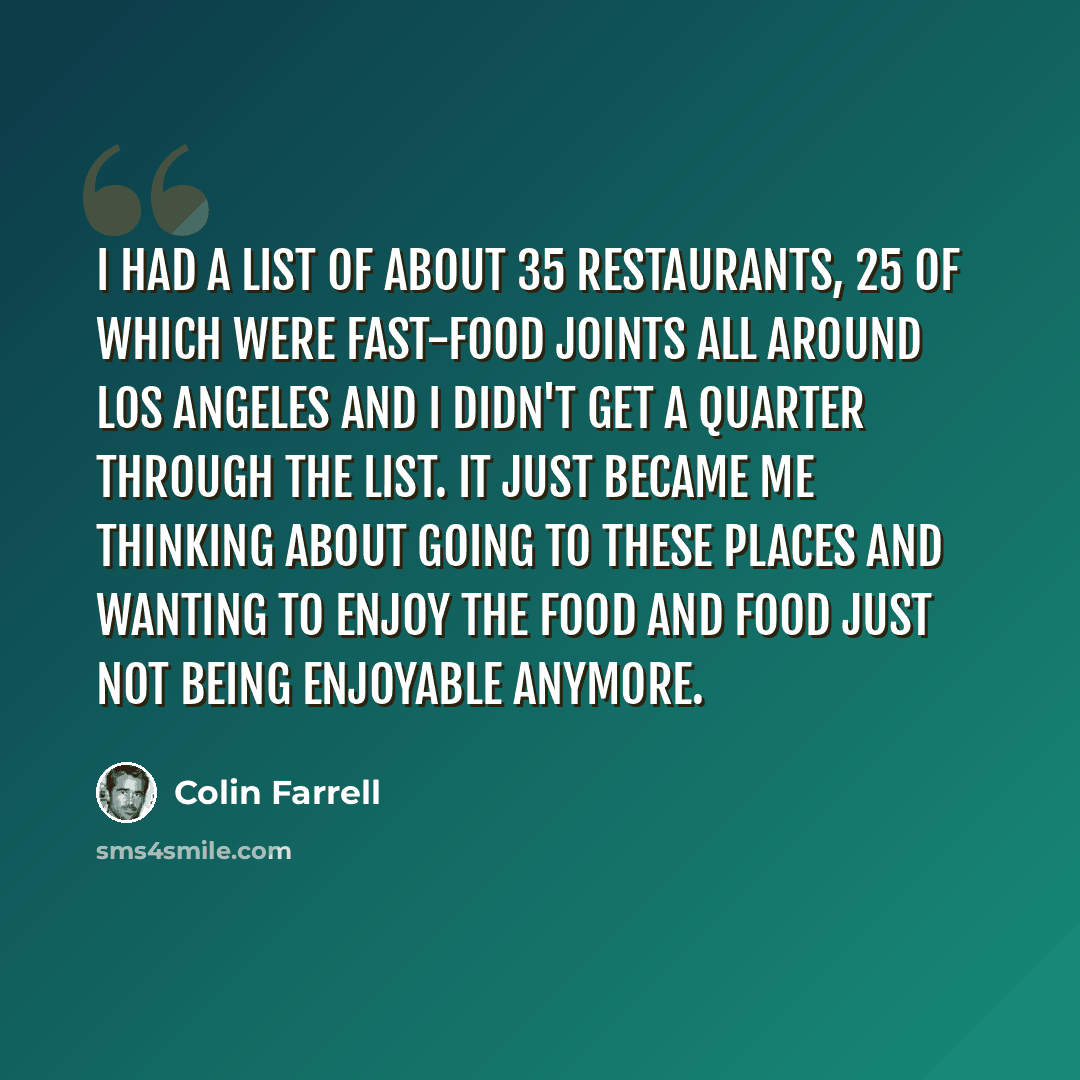“I had a list of about 35 restaurants, 25 of which were fast-food joints all around Los Angeles and I didn't get a quarter through the list. It just became me thinking about going to these places and wanting to enjoy the food and food just not being enjoyable anymore.” quote by Colin Farrell