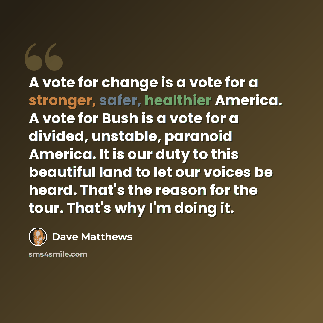 “A vote for change is a vote for a stronger, safer, healthier America. A vote for Bush is a vote for a divided, unstable, paranoid America. It is our duty to this beautiful land to let our voices be heard. That's the reason for the tour. That's why I'm doing it.” quote by Dave Matthews