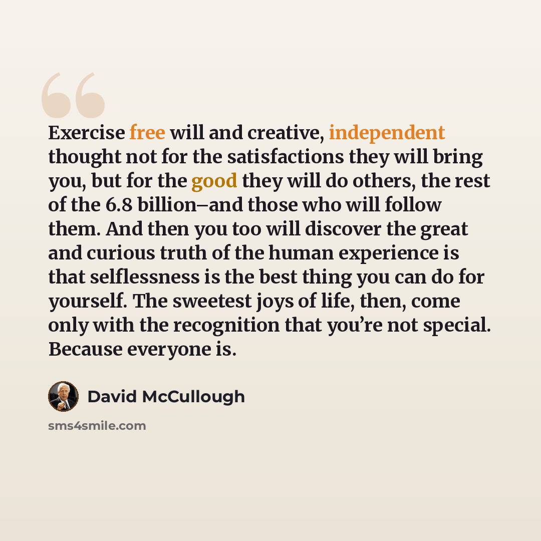 “Exercise free will and creative, independent thought not for the satisfactions they will bring you, but for the good they will do others, the rest of the 6.8 billion–and those who will follow them. And then you too will discover the great and curious truth of the human experience is that…” quote by David McCullough
