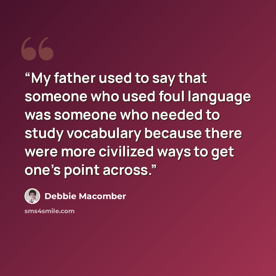 “My father used to say that someone who used foul language was someone who needed to study vocabulary because there were more civilized ways to get one’s point across.” quote by Debbie Macomber