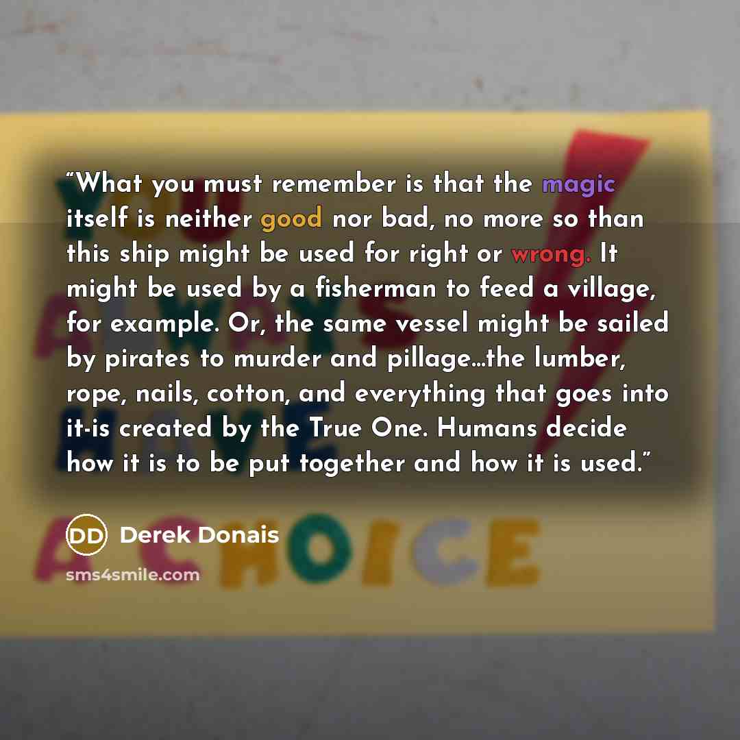 “What you must remember is that the magic itself is neither good nor bad, no more so than this ship might be used for right or wrong. It might be used by a fisherman to feed a village, for example. Or, the same vessel might be sailed by pirates to murder and pillage...the lumber, rope, nails…” quote by Derek Donais