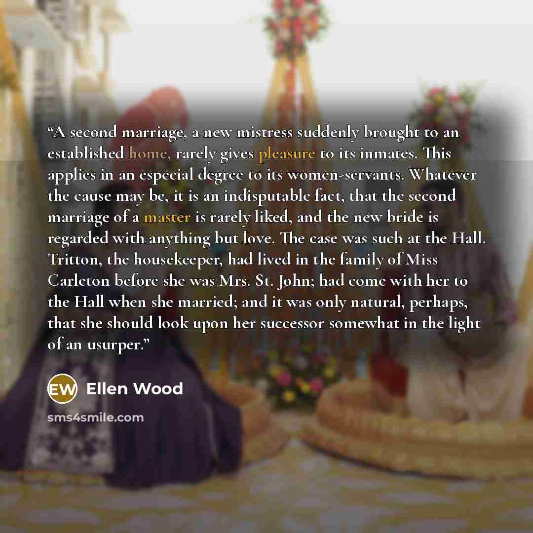 “A second marriage, a new mistress suddenly brought to an established home, rarely gives pleasure to its inmates. This applies in an especial degree to its women-servants. Whatever the cause may be, it is an indisputable fact, that the second marriage of a master is rarely liked, and the new bride…” quote by Ellen Wood