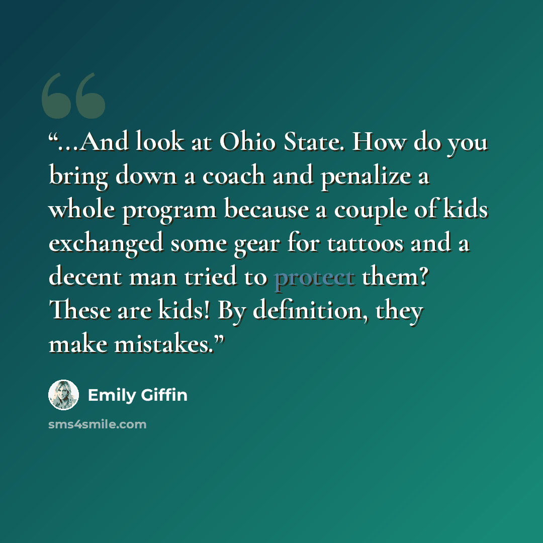“...And look at Ohio State. How do you bring down a coach and penalize a whole program because a couple of kids exchanged some gear for tattoos and a decent man tried to protect them? These are kids! By definition, they make mistakes.” quote by Emily Giffin
