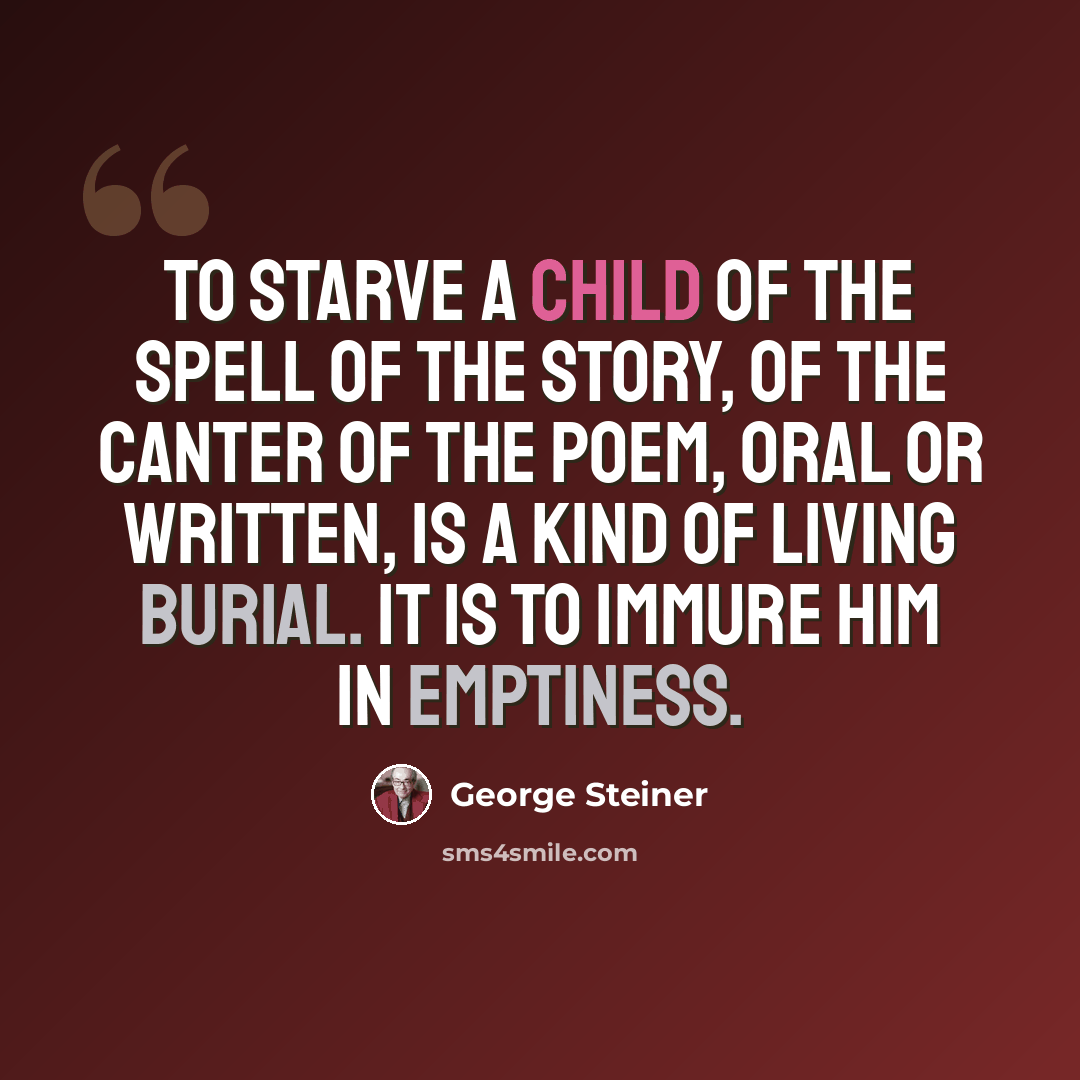 “To starve a child of the spell of the story, of the canter of the poem, oral or written, is a kind of living burial. It is to immure him in emptiness.” quote by George Steiner