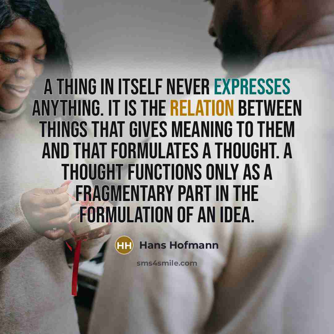 “A thing in itself never expresses anything. It is the relation between things that gives meaning to them and that formulates a thought. A thought functions only as a fragmentary part in the formulation of an idea.” quote by Hans Hofmann