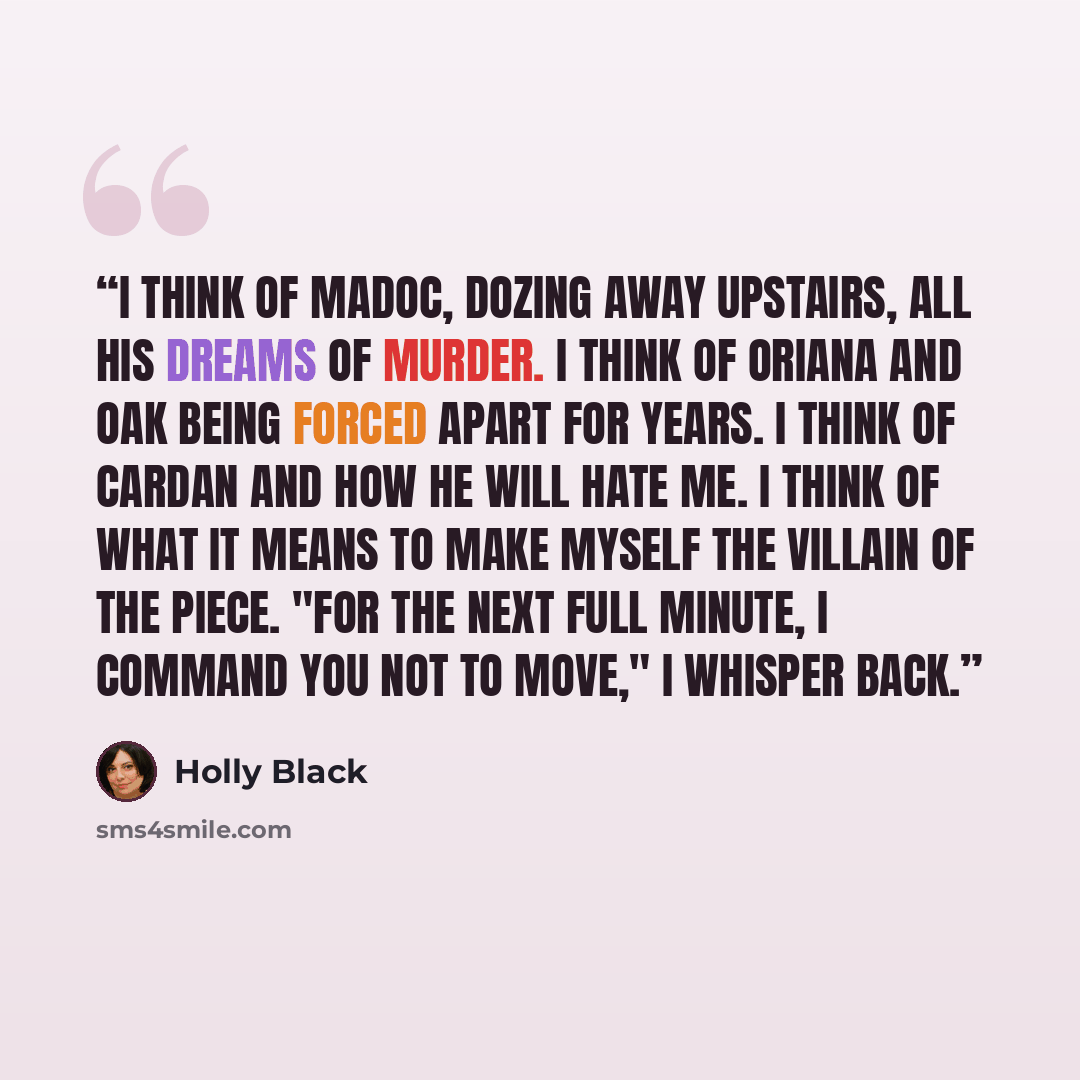 “I think of Madoc, dozing away upstairs, all his dreams of murder. I think of Oriana and Oak being forced apart for years. I think of Cardan and how he will hate me. I think of what it means to make myself the villain of the piece. "For the next full minute, I command you not to move," I whisper…” quote by Holly Black