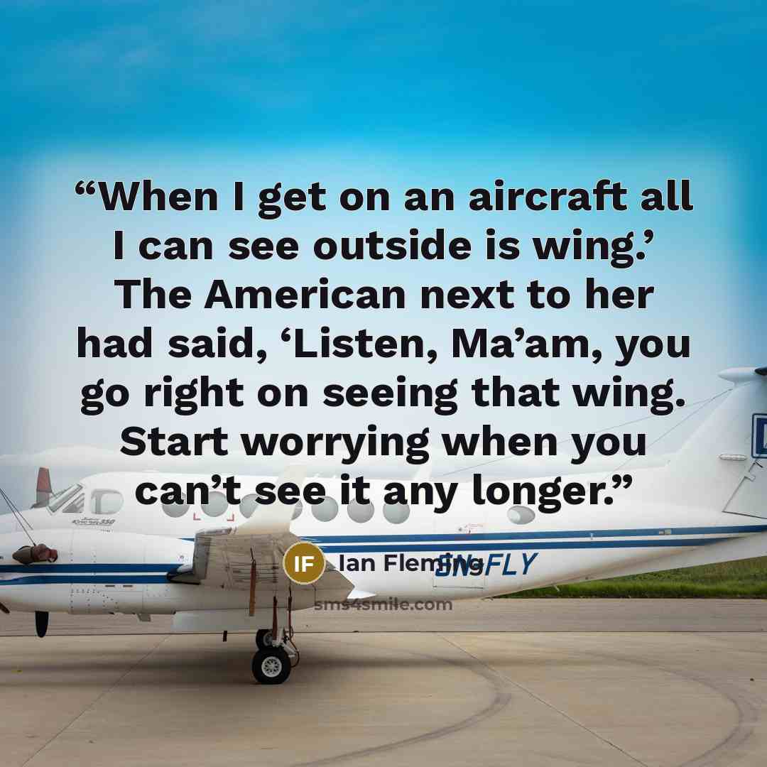 “When I get on an aircraft all I can see outside is wing.’ The American next to her had said, ‘Listen, Ma’am, you go right on seeing that wing. Start worrying when you can’t see it any longer.” quote by Ian Fleming