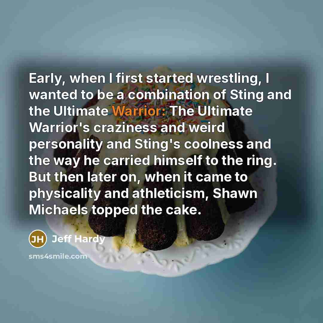 “Early, when I first started wrestling, I wanted to be a combination of Sting and the Ultimate Warrior: The Ultimate Warrior's craziness and weird personality and Sting's coolness and the way he carried himself to the ring. But then later on, when it came to physicality and athleticism, Shawn…” quote by Jeff Hardy